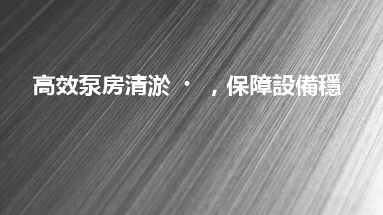高效泵房清淤，保障設備穩(wěn)定運行